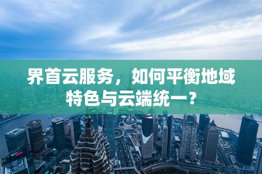 界首云服务，如何平衡地域特色与云端统一？