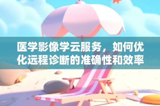 医学影像学云服务，如何优化远程诊断的准确性和效率？