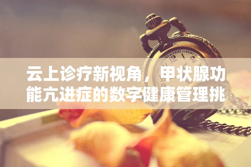 云上诊疗新视角，甲状腺功能亢进症的数字健康管理挑战