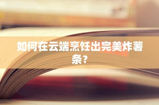 如何在云端烹饪出完美炸薯条？