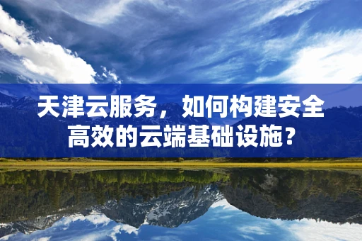 天津云服务，如何构建安全高效的云端基础设施？