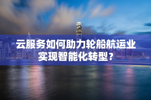 云服务如何助力轮船航运业实现智能化转型？