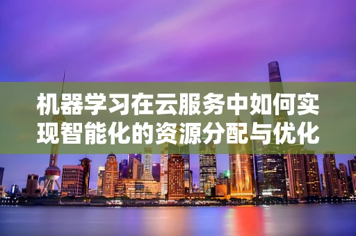 机器学习在云服务中如何实现智能化的资源分配与优化？