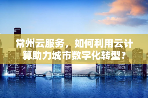 常州云服务，如何利用云计算助力城市数字化转型？