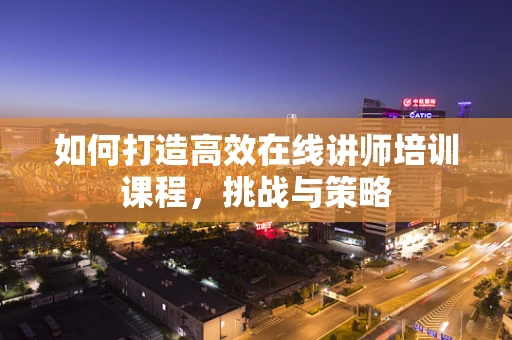 如何打造高效在线讲师培训课程，挑战与策略
