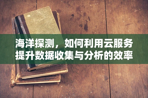 海洋探测，如何利用云服务提升数据收集与分析的效率？