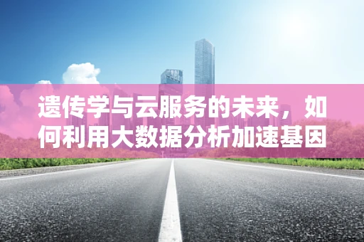 遗传学与云服务的未来，如何利用大数据分析加速基因组学研究？