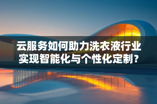 云服务如何助力洗衣液行业实现智能化与个性化定制？