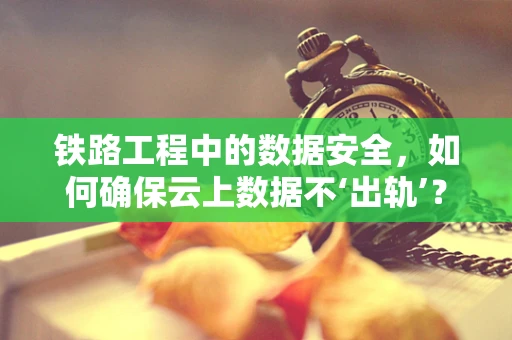 铁路工程中的数据安全，如何确保云上数据不‘出轨’？