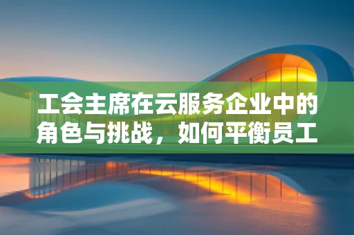 工会主席在云服务企业中的角色与挑战，如何平衡员工利益与技术创新？
