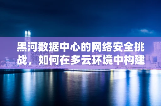黑河数据中心的网络安全挑战，如何在多云环境中构建坚不可摧的防线？