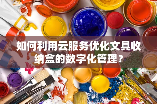 如何利用云服务优化文具收纳盒的数字化管理？