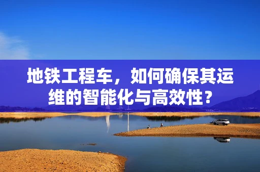 地铁工程车，如何确保其运维的智能化与高效性？
