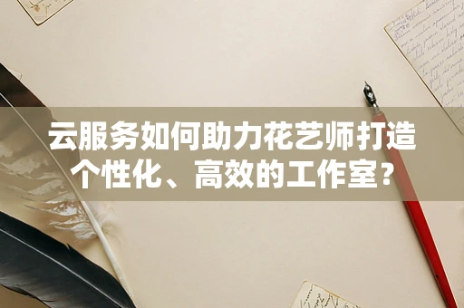 云服务如何助力花艺师打造个性化、高效的工作室？