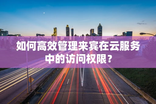 如何高效管理来宾在云服务中的访问权限？