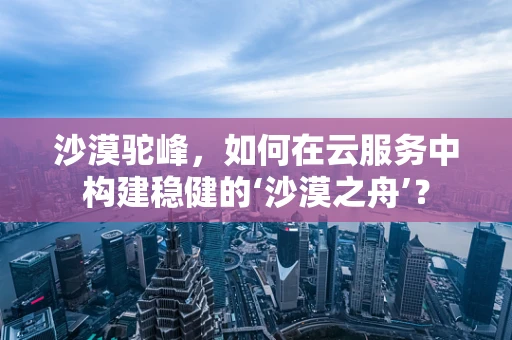 沙漠驼峰，如何在云服务中构建稳健的‘沙漠之舟’？
