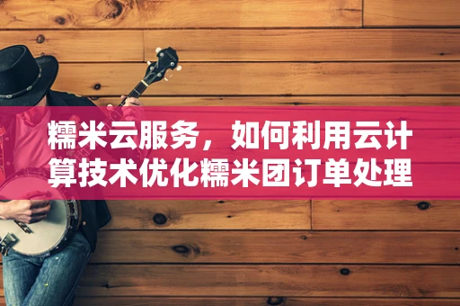 糯米云服务，如何利用云计算技术优化糯米团订单处理？