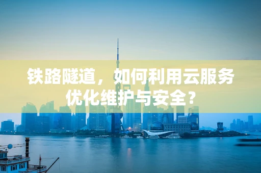铁路隧道，如何利用云服务优化维护与安全？