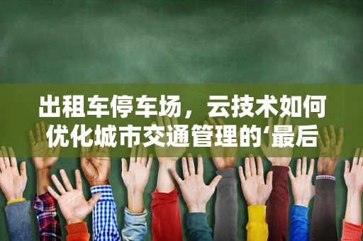 出租车停车场，云技术如何优化城市交通管理的‘最后一公里’？