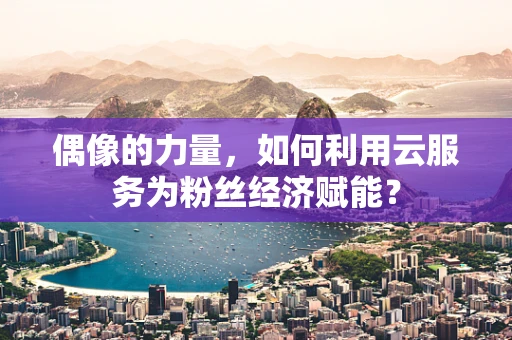 偶像的力量，如何利用云服务为粉丝经济赋能？