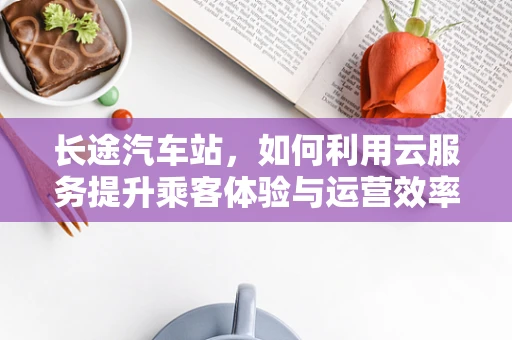 长途汽车站，如何利用云服务提升乘客体验与运营效率？