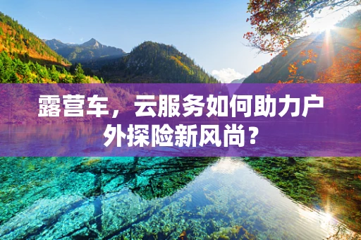 露营车，云服务如何助力户外探险新风尚？