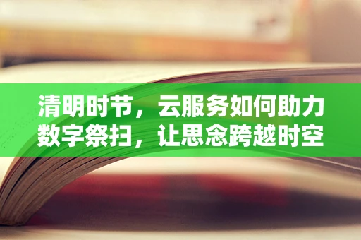 清明时节，云服务如何助力数字祭扫，让思念跨越时空？