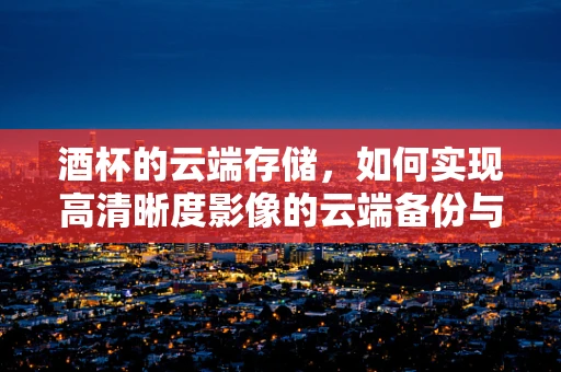 酒杯的云端存储，如何实现高清晰度影像的云端备份与共享？