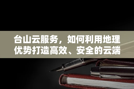 台山云服务，如何利用地理优势打造高效、安全的云端解决方案？