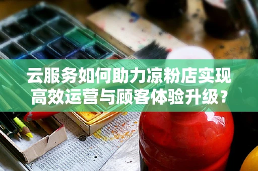 云服务如何助力凉粉店实现高效运营与顾客体验升级？