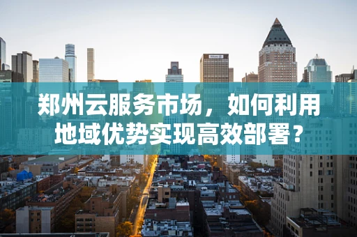 郑州云服务市场，如何利用地域优势实现高效部署？
