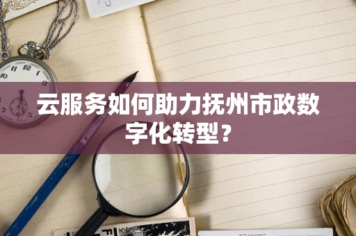 云服务如何助力抚州市政数字化转型？