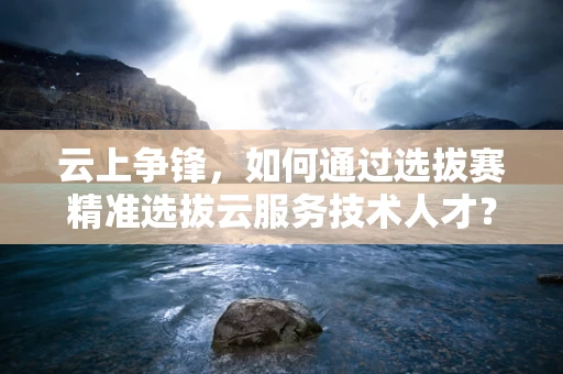 云上争锋，如何通过选拔赛精准选拔云服务技术人才？
