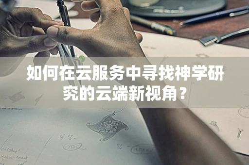 如何在云服务中寻找神学研究的云端新视角？