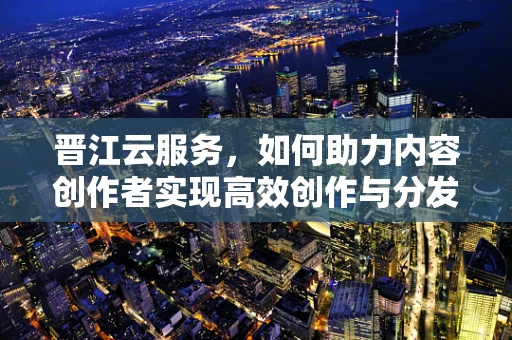晋江云服务，如何助力内容创作者实现高效创作与分发？