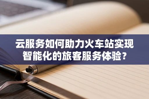 云服务如何助力火车站实现智能化的旅客服务体验？