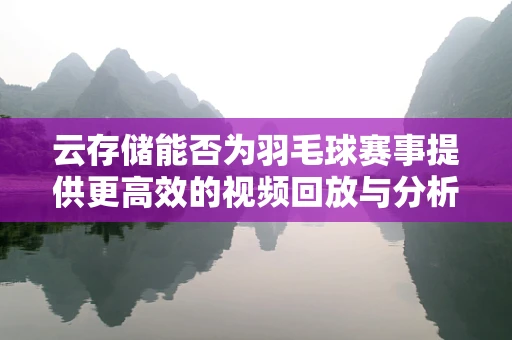 云存储能否为羽毛球赛事提供更高效的视频回放与分析？