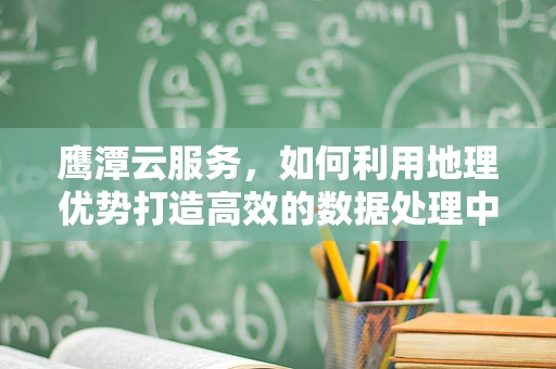 鹰潭云服务，如何利用地理优势打造高效的数据处理中心？