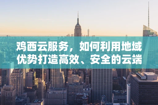 鸡西云服务，如何利用地域优势打造高效、安全的云端解决方案？