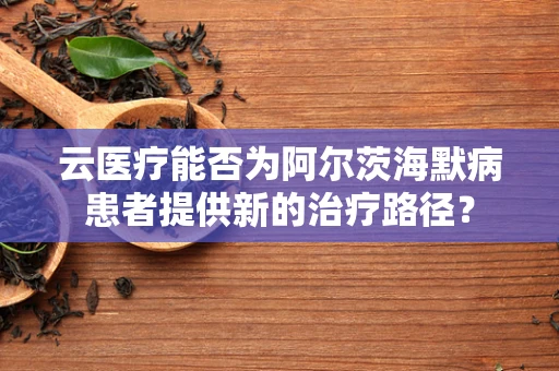 云医疗能否为阿尔茨海默病患者提供新的治疗路径？