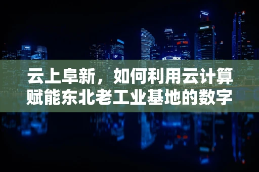 云上阜新，如何利用云计算赋能东北老工业基地的数字化转型？