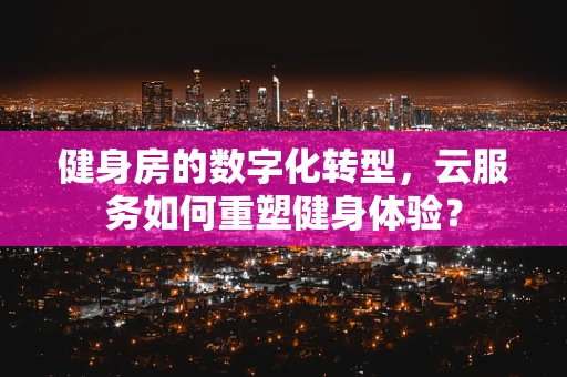 健身房的数字化转型，云服务如何重塑健身体验？