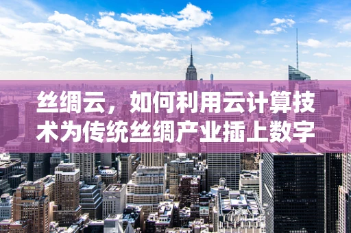 丝绸云，如何利用云计算技术为传统丝绸产业插上数字翅膀？