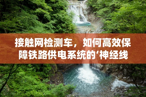 接触网检测车，如何高效保障铁路供电系统的‘神经线’？