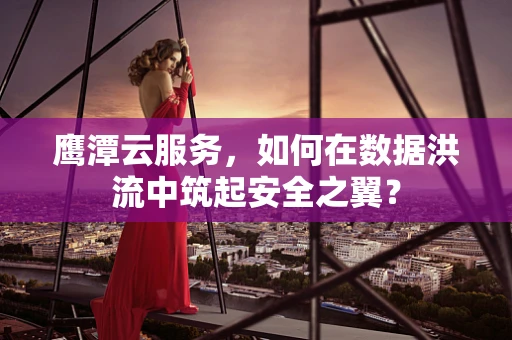 鹰潭云服务，如何在数据洪流中筑起安全之翼？