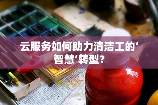 云服务如何助力清洁工的‘智慧’转型？
