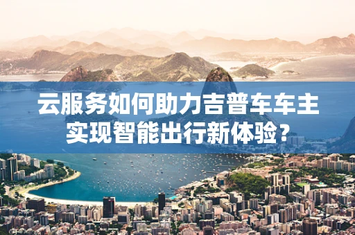 云服务如何助力吉普车车主实现智能出行新体验？