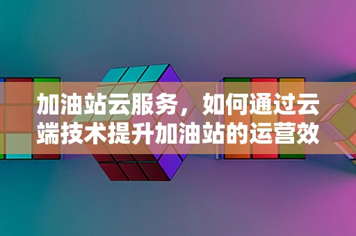 加油站云服务，如何通过云端技术提升加油站的运营效率？
