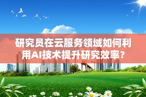 研究员在云服务领域如何利用AI技术提升研究效率？