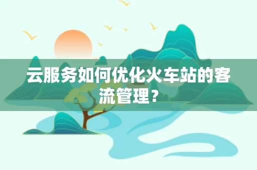 云服务如何优化火车站的客流管理？